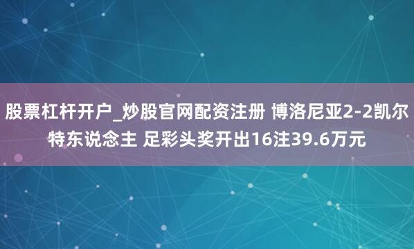 股票杠杆开户_炒股官网配资注册 博洛尼亚2-2凯尔特东说念主 足彩头奖开出16注39.6万元
