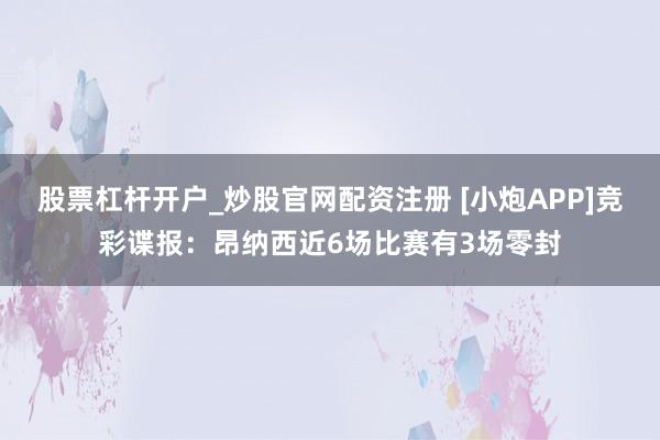 股票杠杆开户_炒股官网配资注册 [小炮APP]竞彩谍报：昂纳西近6场比赛有3场零封
