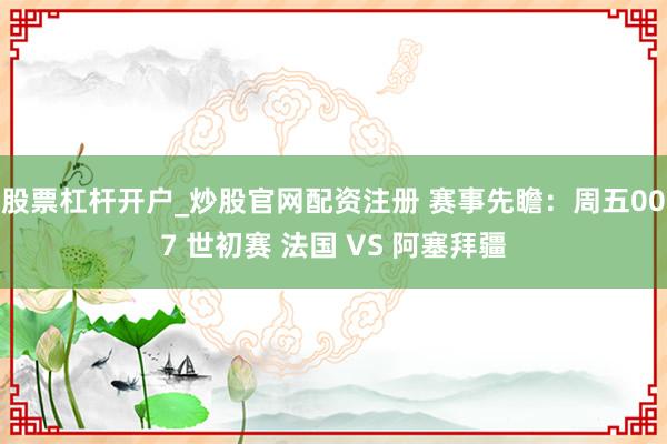 股票杠杆开户_炒股官网配资注册 赛事先瞻：周五007 世初赛 法国 VS 阿塞拜疆