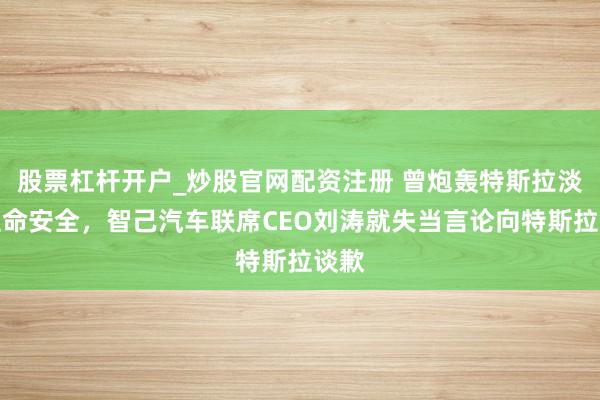 股票杠杆开户_炒股官网配资注册 曾炮轰特斯拉淡薄生命安全，智己汽车联席CEO刘涛就失当言论向特斯拉谈歉