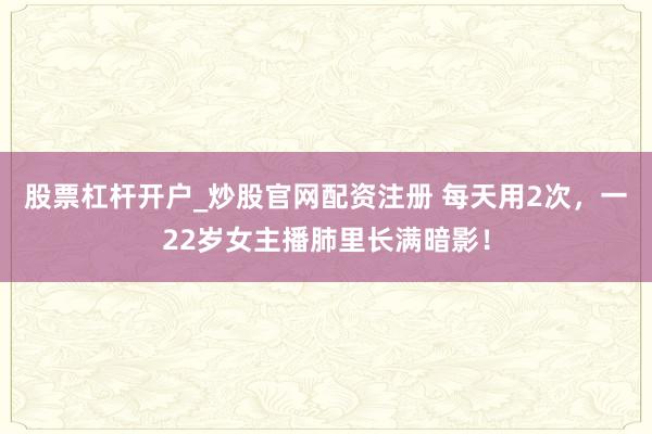 股票杠杆开户_炒股官网配资注册 每天用2次，一22岁女主播肺里长满暗影！