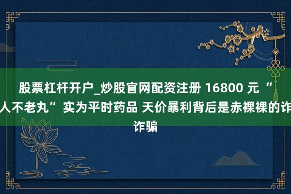 股票杠杆开户_炒股官网配资注册 16800 元 “巨人不老丸” 实为平时药品 天价暴利背后是赤裸裸的诈骗