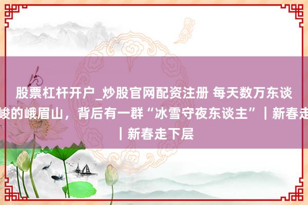股票杠杆开户_炒股官网配资注册 每天数万东谈主险峻的峨眉山，背后有一群“冰雪守夜东谈主”｜新春走下层