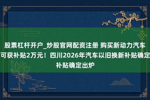 股票杠杆开户_炒股官网配资注册 购买新动力汽车最高可获补贴2万元！四川2026年汽车以旧换新补贴确定出炉