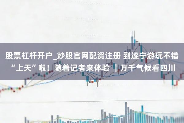 股票杠杆开户_炒股官网配资注册 到遂宁游玩不错“上天”啦！随着记者来体验 ｜万千气候看四川