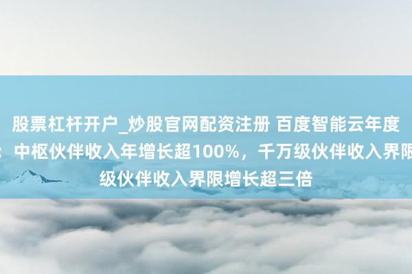 股票杠杆开户_炒股官网配资注册 百度智能云年度生态收成单：中枢伙伴收入年增长超100%，千万级伙伴收入界限增长超三倍