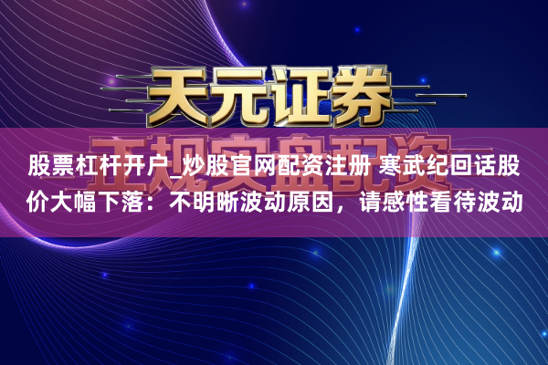 股票杠杆开户_炒股官网配资注册 寒武纪回话股价大幅下落：不明晰波动原因，请感性看待波动