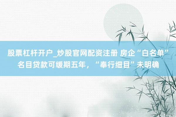 股票杠杆开户_炒股官网配资注册 房企“白名单”名目贷款可缓期五年，“奉行细目”未明确