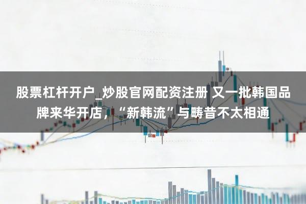 股票杠杆开户_炒股官网配资注册 又一批韩国品牌来华开店，“新韩流”与畴昔不太相通
