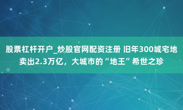 股票杠杆开户_炒股官网配资注册 旧年300城宅地卖出2.3万亿，大城市的“地王”希世之珍