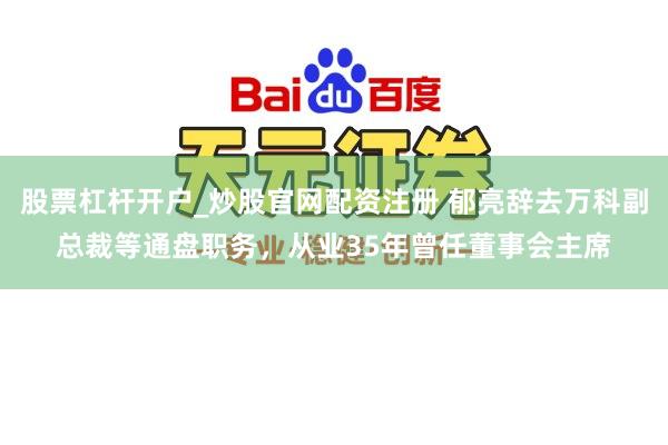 股票杠杆开户_炒股官网配资注册 郁亮辞去万科副总裁等通盘职务，从业35年曾任董事会主席