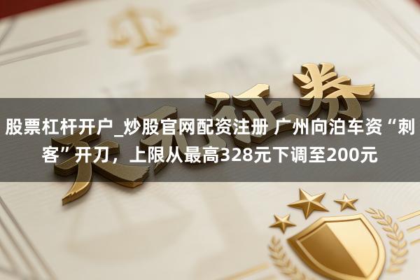 股票杠杆开户_炒股官网配资注册 广州向泊车资“刺客”开刀，上限从最高328元下调至200元