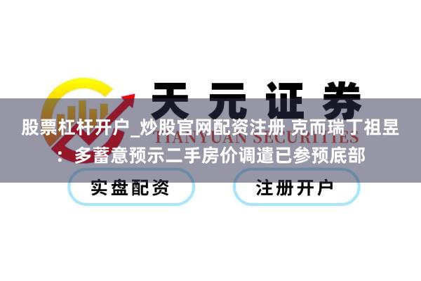股票杠杆开户_炒股官网配资注册 克而瑞丁祖昱：多蓄意预示二手房价调遣已参预底部