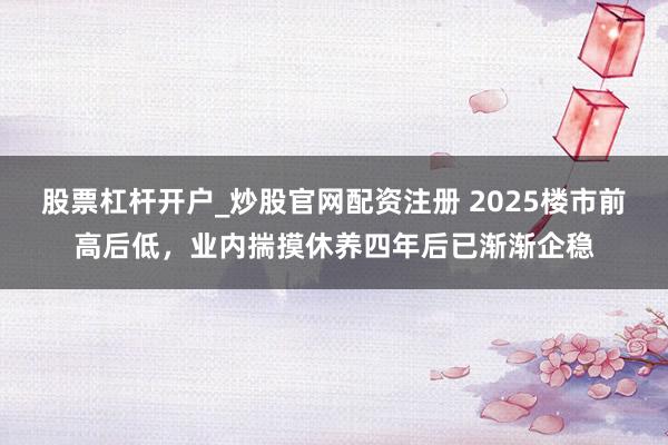 股票杠杆开户_炒股官网配资注册 2025楼市前高后低，业内揣摸休养四年后已渐渐企稳