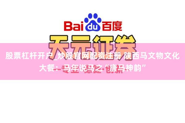 股票杠杆开户_炒股官网配资注册 陕西马文物文化大餐：马年说马之“唐马神韵”