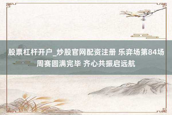 股票杠杆开户_炒股官网配资注册 乐弈场第84场周赛圆满完毕 齐心共振启远航