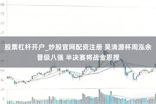 股票杠杆开户_炒股官网配资注册 吴清源杯周泓余晋级八强 半决赛将战金恩捏