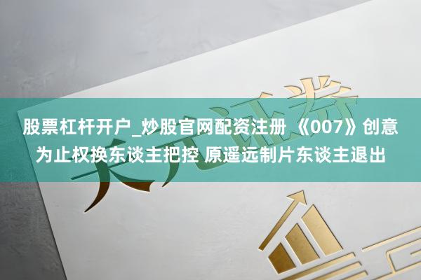 股票杠杆开户_炒股官网配资注册 《007》创意为止权换东谈主把控 原遥远制片东谈主退出