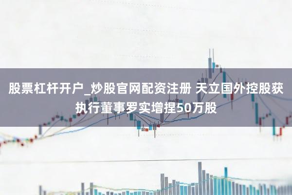 股票杠杆开户_炒股官网配资注册 天立国外控股获执行董事罗实增捏50万股
