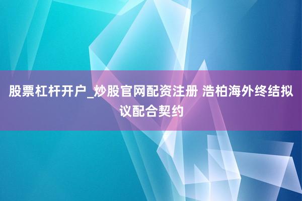 股票杠杆开户_炒股官网配资注册 浩柏海外终结拟议配合契约