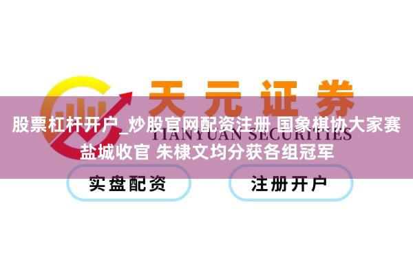 股票杠杆开户_炒股官网配资注册 国象棋协大家赛盐城收官 朱棣文均分获各组冠军