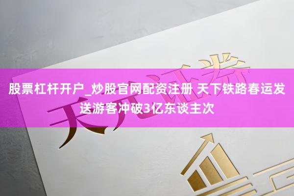 股票杠杆开户_炒股官网配资注册 天下铁路春运发送游客冲破3亿东谈主次