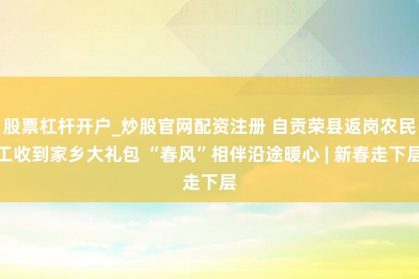 股票杠杆开户_炒股官网配资注册 自贡荣县返岗农民工收到家乡大礼包 “春风”相伴沿途暖心 | 新春走下层
