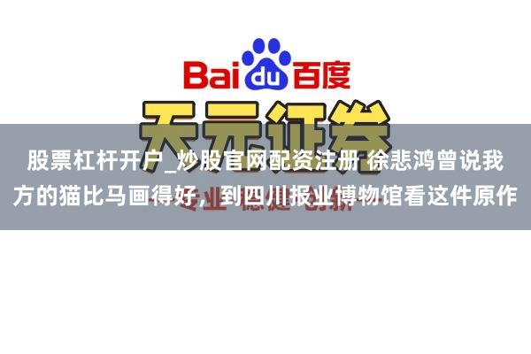 股票杠杆开户_炒股官网配资注册 徐悲鸿曾说我方的猫比马画得好，到四川报业博物馆看这件原作